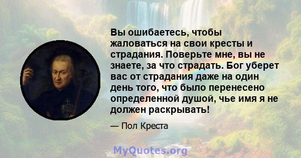 Вы ошибаетесь, чтобы жаловаться на свои кресты и страдания. Поверьте мне, вы не знаете, за что страдать. Бог уберет вас от страдания даже на один день того, что было перенесено определенной душой, чье имя я не должен