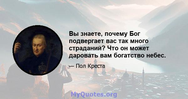 Вы знаете, почему Бог подвергает вас так много страданий? Что он может даровать вам богатство небес.