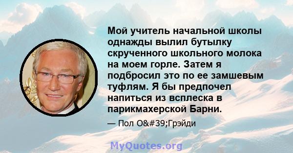 Мой учитель начальной школы однажды вылил бутылку скрученного школьного молока на моем горле. Затем я подбросил это по ее замшевым туфлям. Я бы предпочел напиться из всплеска в парикмахерской Барни.