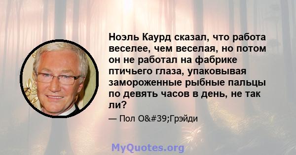 Ноэль Каурд сказал, что работа веселее, чем веселая, но потом он не работал на фабрике птичьего глаза, упаковывая замороженные рыбные пальцы по девять часов в день, не так ли?