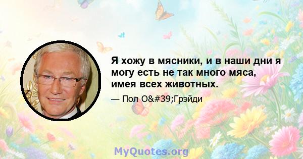 Я хожу в мясники, и в наши дни я могу есть не так много мяса, имея всех животных.