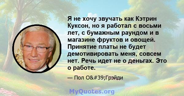 Я не хочу звучать как Кэтрин Куксон, но я работал с восьми лет, с бумажным раундом и в магазине фруктов и овощей. Принятие платы не будет демотивировать меня, совсем нет. Речь идет не о деньгах. Это о работе.