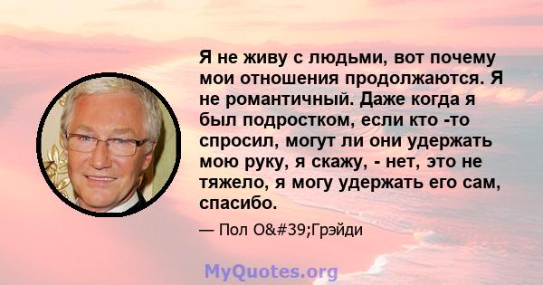 Я не живу с людьми, вот почему мои отношения продолжаются. Я не романтичный. Даже когда я был подростком, если кто -то спросил, могут ли они удержать мою руку, я скажу, - нет, это не тяжело, я могу удержать его сам,