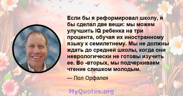 Если бы я реформировал школу, я бы сделал две вещи: мы можем улучшить IQ ребенка на три процента, обучая их иностранному языку к семилетнему. Мы не должны ждать до средней школы, когда они неврологически не готовы