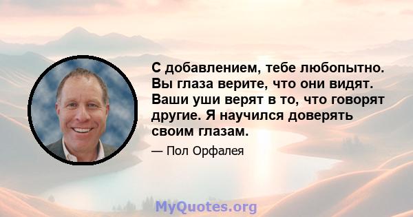 С добавлением, тебе любопытно. Вы глаза верите, что они видят. Ваши уши верят в то, что говорят другие. Я научился доверять своим глазам.