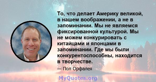 То, что делает Америку великой, в нашем воображении, а не в запоминании. Мы не являемся фиксированной культурой. Мы не можем конкурировать с китайцами и японцами в запоминании. Где мы были конкурентоспособны, находится