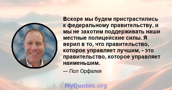 Вскоре мы будем пристрастились к федеральному правительству, и мы не захотим поддерживать наши местные полицейские силы. Я верил в то, что правительство, которое управляет лучшим, - это правительство, которое управляет