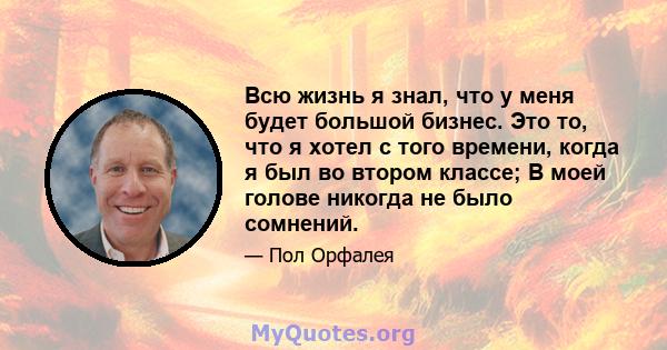 Всю жизнь я знал, что у меня будет большой бизнес. Это то, что я хотел с того времени, когда я был во втором классе; В моей голове никогда не было сомнений.