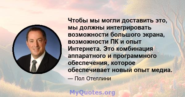 Чтобы мы могли доставить это, мы должны интегрировать возможности большого экрана, возможности ПК и опыт Интернета. Это комбинация аппаратного и программного обеспечения, которое обеспечивает новый опыт медиа.