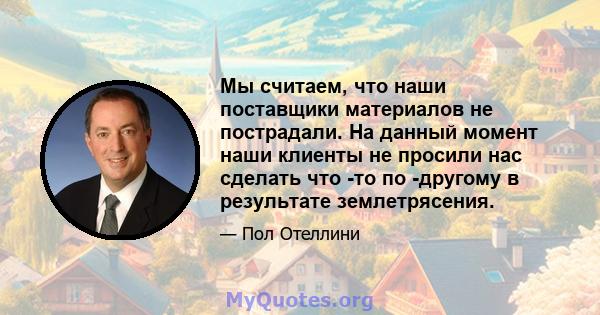 Мы считаем, что наши поставщики материалов не пострадали. На данный момент наши клиенты не просили нас сделать что -то по -другому в результате землетрясения.