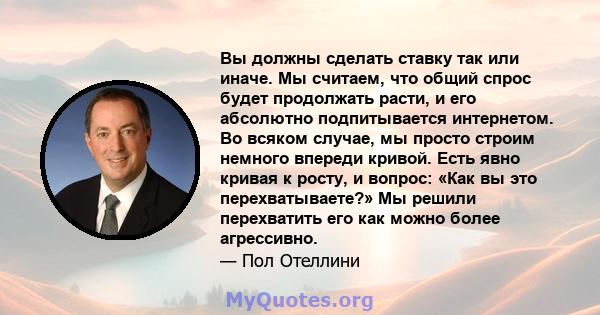 Вы должны сделать ставку так или иначе. Мы считаем, что общий спрос будет продолжать расти, и его абсолютно подпитывается интернетом. Во всяком случае, мы просто строим немного впереди кривой. Есть явно кривая к росту,