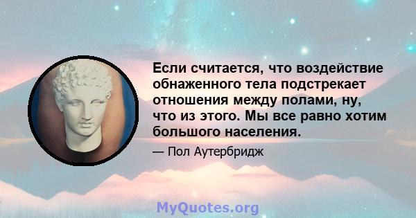 Если считается, что воздействие обнаженного тела подстрекает отношения между полами, ну, что из этого. Мы все равно хотим большого населения.