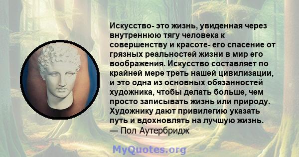 Искусство- это жизнь, увиденная через внутреннюю тягу человека к совершенству и красоте- его спасение от грязных реальностей жизни в мир его воображения. Искусство составляет по крайней мере треть нашей цивилизации, и