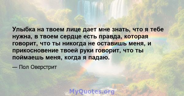 Улыбка на твоем лице дает мне знать, что я тебе нужна, в твоем сердце есть правда, которая говорит, что ты никогда не оставишь меня, и прикосновение твоей руки говорит, что ты поймаешь меня, когда я падаю.