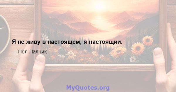 Я не живу в настоящем, я настоящий.