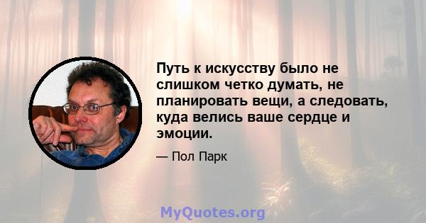 Путь к искусству было не слишком четко думать, не планировать вещи, а следовать, куда велись ваше сердце и эмоции.