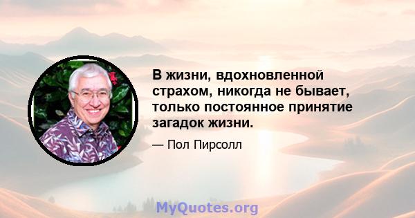 В жизни, вдохновленной страхом, никогда не бывает, только постоянное принятие загадок жизни.