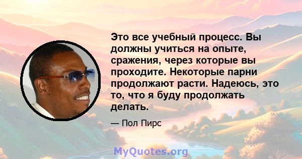 Это все учебный процесс. Вы должны учиться на опыте, сражения, через которые вы проходите. Некоторые парни продолжают расти. Надеюсь, это то, что я буду продолжать делать.