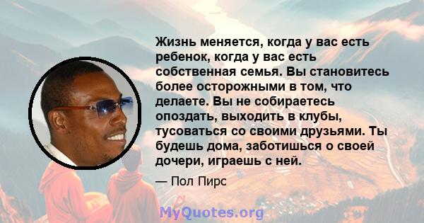 Жизнь меняется, когда у вас есть ребенок, когда у вас есть собственная семья. Вы становитесь более осторожными в том, что делаете. Вы не собираетесь опоздать, выходить в клубы, тусоваться со своими друзьями. Ты будешь