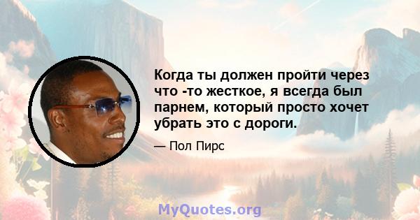 Когда ты должен пройти через что -то жесткое, я всегда был парнем, который просто хочет убрать это с дороги.