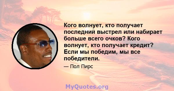 Кого волнует, кто получает последний выстрел или набирает больше всего очков? Кого волнует, кто получает кредит? Если мы победим, мы все победители.