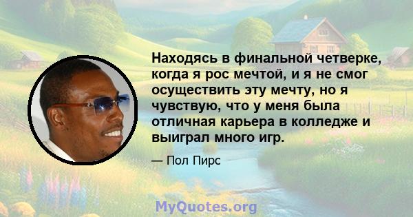 Находясь в финальной четверке, когда я рос мечтой, и я не смог осуществить эту мечту, но я чувствую, что у меня была отличная карьера в колледже и выиграл много игр.