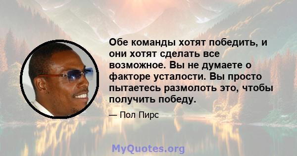 Обе команды хотят победить, и они хотят сделать все возможное. Вы не думаете о факторе усталости. Вы просто пытаетесь размолоть это, чтобы получить победу.