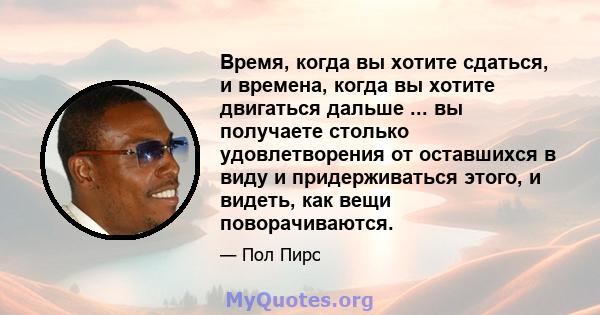 Время, когда вы хотите сдаться, и времена, когда вы хотите двигаться дальше ... вы получаете столько удовлетворения от оставшихся в виду и придерживаться этого, и видеть, как вещи поворачиваются.