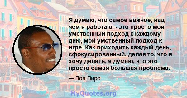 Я думаю, что самое важное, над чем я работаю, - это просто мой умственный подход к каждому дню, мой умственный подход к игре. Как приходить каждый день, сфокусированный, делая то, что я хочу делать, я думаю, что это