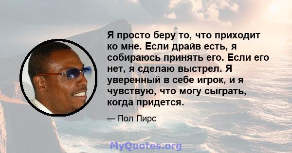 Я просто беру то, что приходит ко мне. Если драйв есть, я собираюсь принять его. Если его нет, я сделаю выстрел. Я уверенный в себе игрок, и я чувствую, что могу сыграть, когда придется.