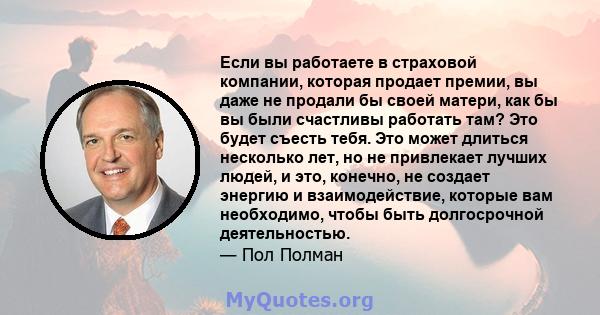 Если вы работаете в страховой компании, которая продает премии, вы даже не продали бы своей матери, как бы вы были счастливы работать там? Это будет съесть тебя. Это может длиться несколько лет, но не привлекает лучших