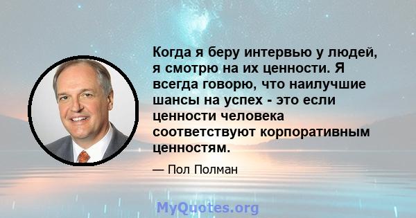 Когда я беру интервью у людей, я смотрю на их ценности. Я всегда говорю, что наилучшие шансы на успех - это если ценности человека соответствуют корпоративным ценностям.