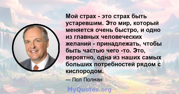 Мой страх - это страх быть устаревшим. Это мир, который меняется очень быстро, и одно из главных человеческих желаний - принадлежать, чтобы быть частью чего -то. Это, вероятно, одна из наших самых больших потребностей