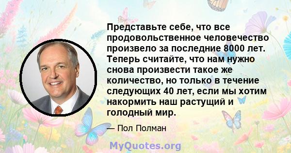 Представьте себе, что все продовольственное человечество произвело за последние 8000 лет. Теперь считайте, что нам нужно снова произвести такое же количество, но только в течение следующих 40 лет, если мы хотим