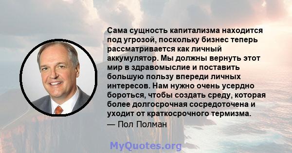 Сама сущность капитализма находится под угрозой, поскольку бизнес теперь рассматривается как личный аккумулятор. Мы должны вернуть этот мир в здравомыслие и поставить большую пользу впереди личных интересов. Нам нужно