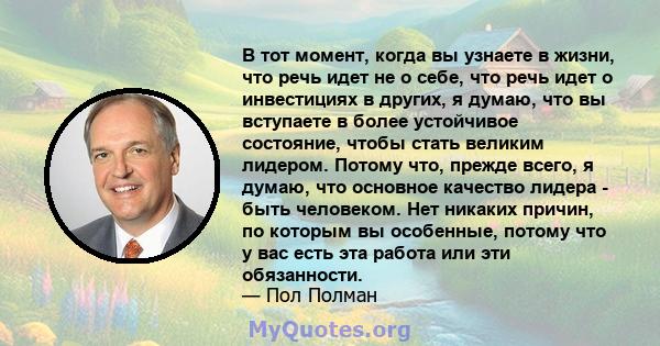 В тот момент, когда вы узнаете в жизни, что речь идет не о себе, что речь идет о инвестициях в других, я думаю, что вы вступаете в более устойчивое состояние, чтобы стать великим лидером. Потому что, прежде всего, я