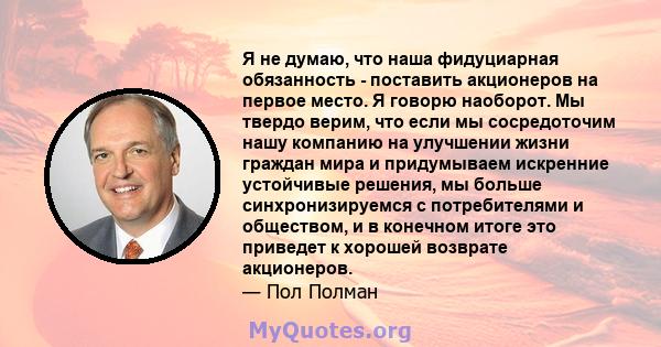 Я не думаю, что наша фидуциарная обязанность - поставить акционеров на первое место. Я говорю наоборот. Мы твердо верим, что если мы сосредоточим нашу компанию на улучшении жизни граждан мира и придумываем искренние