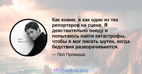 Как комик, я как один из тех репортеров на сцене. Я действительно пойду и попытаюсь найти катастрофы, чтобы я мог писать шутки, когда бедствия разворачиваются.