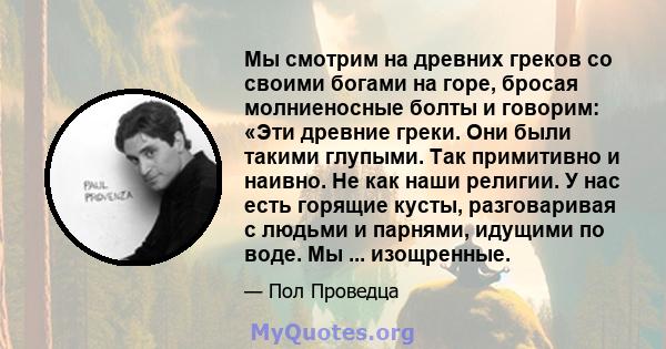 Мы смотрим на древних греков со своими богами на горе, бросая молниеносные болты и говорим: «Эти древние греки. Они были такими глупыми. Так примитивно и наивно. Не как наши религии. У нас есть горящие кусты,