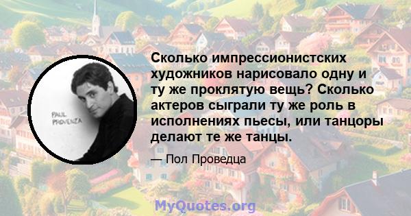 Сколько импрессионистских художников нарисовало одну и ту же проклятую вещь? Сколько актеров сыграли ту же роль в исполнениях пьесы, или танцоры делают те же танцы.