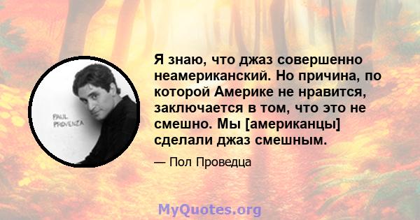 Я знаю, что джаз совершенно неамериканский. Но причина, по которой Америке не нравится, заключается в том, что это не смешно. Мы [американцы] сделали джаз смешным.