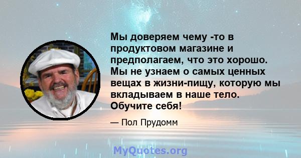 Мы доверяем чему -то в продуктовом магазине и предполагаем, что это хорошо. Мы не узнаем о самых ценных вещах в жизни-пищу, которую мы вкладываем в наше тело. Обучите себя!