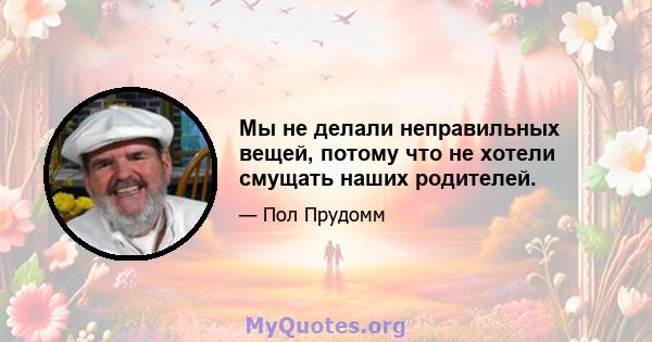 Мы не делали неправильных вещей, потому что не хотели смущать наших родителей.