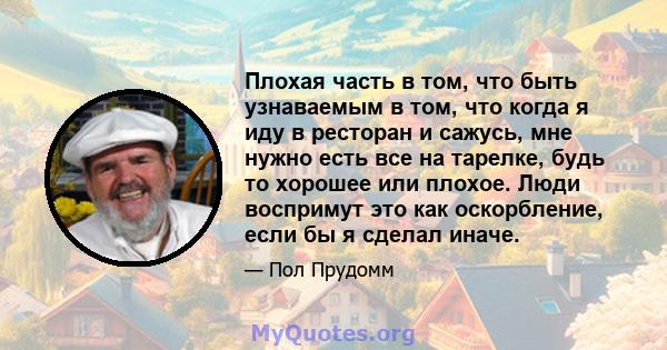 Плохая часть в том, что быть узнаваемым в том, что когда я иду в ресторан и сажусь, мне нужно есть все на тарелке, будь то хорошее или плохое. Люди воспримут это как оскорбление, если бы я сделал иначе.