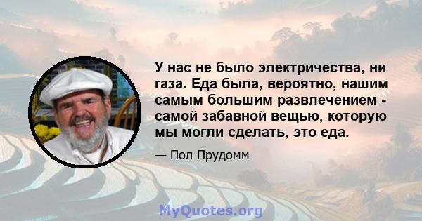 У нас не было электричества, ни газа. Еда была, вероятно, нашим самым большим развлечением - самой забавной вещью, которую мы могли сделать, это еда.