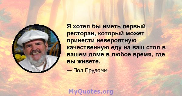 Я хотел бы иметь первый ресторан, который может принести невероятную качественную еду на ваш стол в вашем доме в любое время, где вы живете.