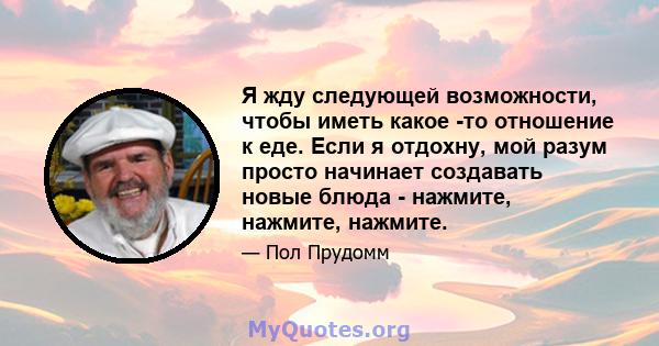 Я жду следующей возможности, чтобы иметь какое -то отношение к еде. Если я отдохну, мой разум просто начинает создавать новые блюда - нажмите, нажмите, нажмите.