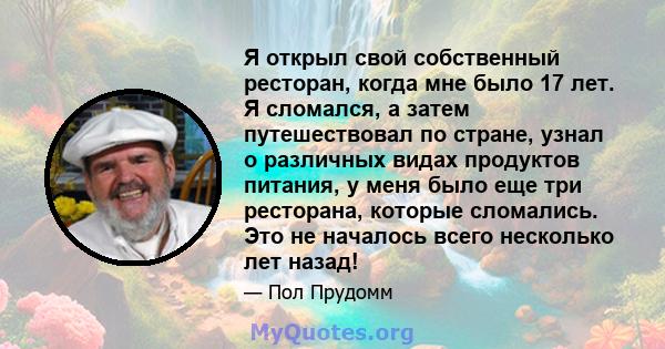 Я открыл свой собственный ресторан, когда мне было 17 лет. Я сломался, а затем путешествовал по стране, узнал о различных видах продуктов питания, у меня было еще три ресторана, которые сломались. Это не началось всего