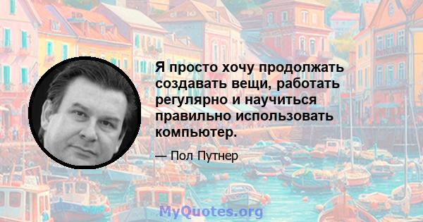 Я просто хочу продолжать создавать вещи, работать регулярно и научиться правильно использовать компьютер.