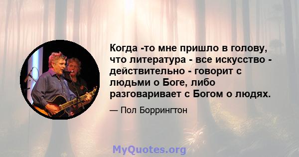 Когда -то мне пришло в голову, что литература - все искусство - действительно - говорит с людьми о Боге, либо разговаривает с Богом о людях.